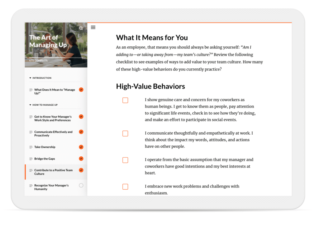 In a course on “The Art of Managing Up,” learners are asked to reflect on whether they’re adding to—or taking away from—their team’s culture. They’re encouraged to review a checklist of “High-Value Behaviors” and mark off the high-value behaviors they currently practice.


The checklist includes items like “I show genuine care and concern for my coworkers as human beings,” “I communicate thoughtfully and empathetically at work,” “I operate from the basic assumption that my manger and coworkers have good intentions,” and “I embrace new work problems and challenges with enthusiasm.”