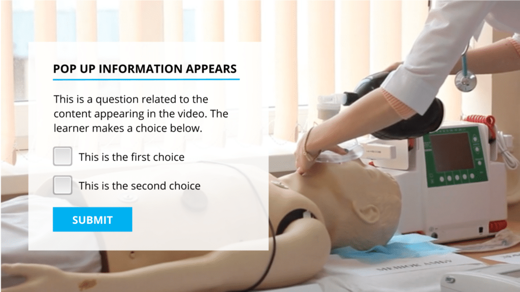 In this example, the video depicts a real-world medical scenario where a medical student uses a manual resuscitator bag on a patient care manikin. At certain points, the video pauses, and a pop-up box overlays the screen with a customizable quiz question. The placeholder text in this example reads: "This is a question related to the content appearing in the video. The learner makes a choice below." Learners can select from two options: "This is the first choice" and "This is the second choice," and submit their response.